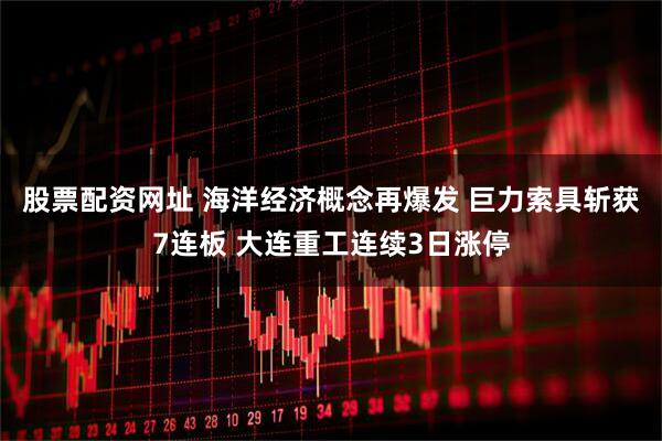 股票配资网址 海洋经济概念再爆发 巨力索具斩获7连板 大连重工连续3日涨停