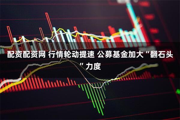 配资配资网 行情轮动提速 公募基金加大“翻石头”力度