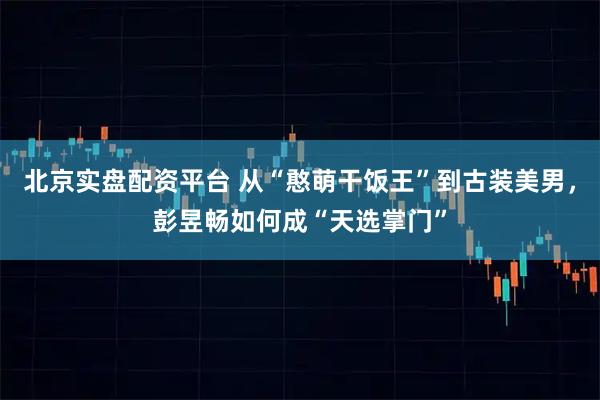 北京实盘配资平台 从“憨萌干饭王”到古装美男，彭昱畅如何成“天选掌门”