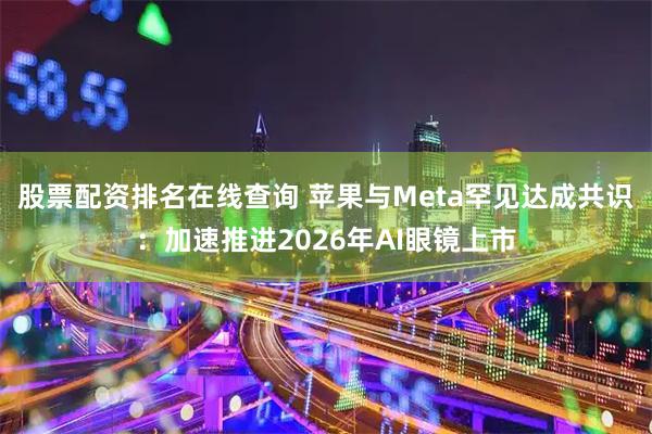 股票配资排名在线查询 苹果与Meta罕见达成共识：加速推进2026年AI眼镜上市