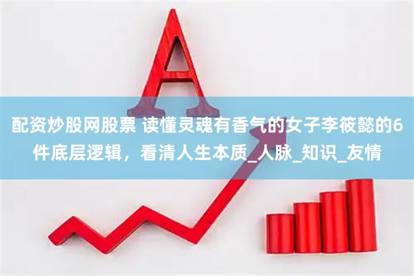 配资炒股网股票 读懂灵魂有香气的女子李筱懿的6件底层逻辑，看清人生本质_人脉_知识_友情