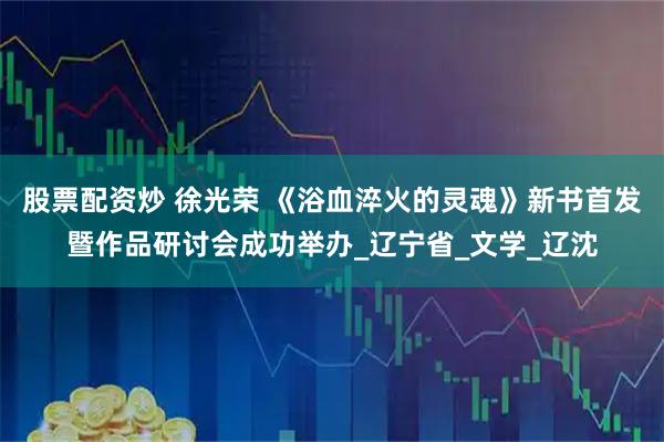 股票配资炒 徐光荣 《浴血淬火的灵魂》新书首发暨作品研讨会成功举办_辽宁省_文学_辽沈