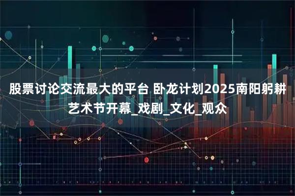 股票讨论交流最大的平台 卧龙计划2025南阳躬耕艺术节开幕_戏剧_文化_观众
