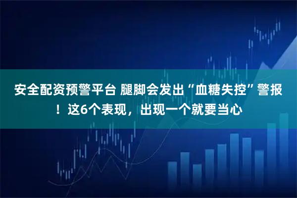 安全配资预警平台 腿脚会发出“血糖失控”警报！这6个表现，出现一个就要当心