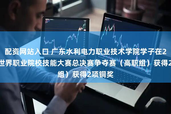 配资网站入口 广东水利电力职业技术学院学子在2025年世界职业院校技能大赛总决赛争夺赛（高职组）获得2项铜奖