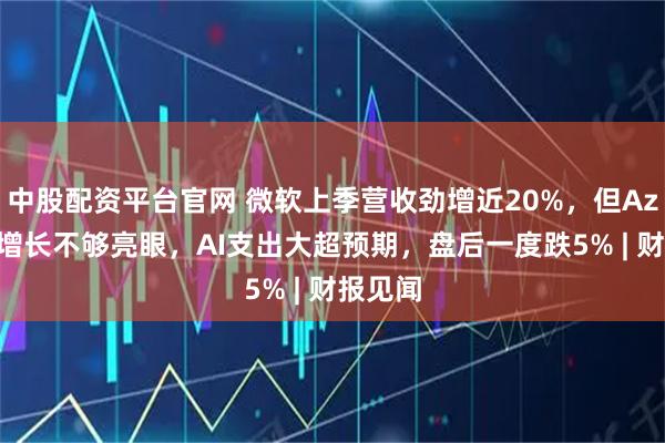 中股配资平台官网 微软上季营收劲增近20%，但Azure云增长不够亮眼，AI支出大超预期，盘后一度跌5% | 财报见闻