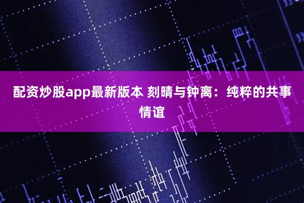配资炒股app最新版本 刻晴与钟离：纯粹的共事情谊