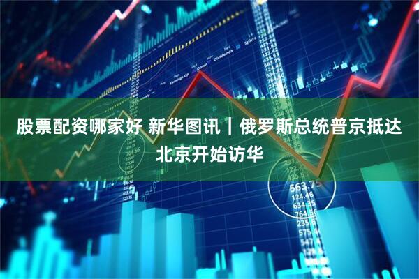 股票配资哪家好 新华图讯｜俄罗斯总统普京抵达北京开始访华