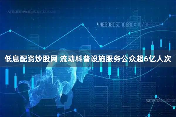 低息配资炒股网 流动科普设施服务公众超6亿人次