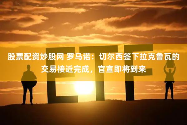 股票配资炒股网 罗马诺：切尔西签下拉克鲁瓦的交易接近完成，官宣即将到来